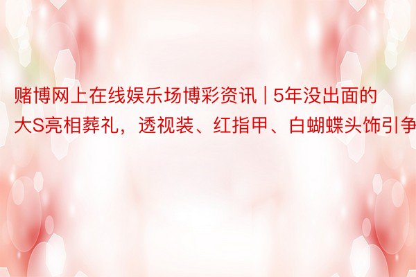 赌博网上在线娱乐场博彩资讯 | 5年没出面的大S亮相葬礼，透视装、红指甲、白蝴蝶头饰引争议