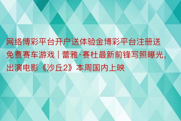 网络博彩平台开户送体验金博彩平台注册送免费赛车游戏 | 蕾雅·赛杜最新前锋写照曝光,出演电影《沙丘2》本周国内上映
