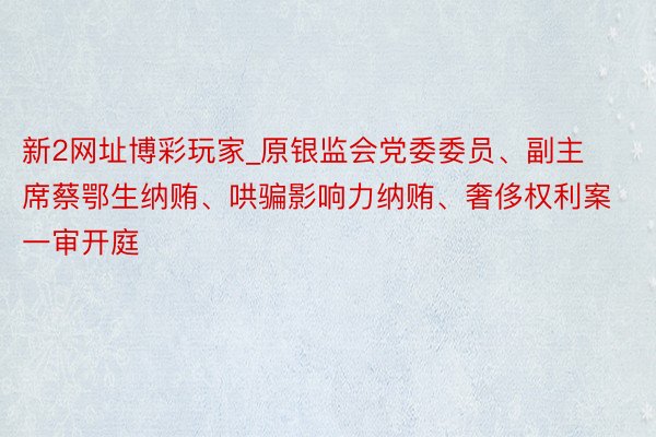 新2网址博彩玩家_原银监会党委委员、副主席蔡鄂生纳贿、哄骗影响力纳贿、奢侈权利案一审开庭