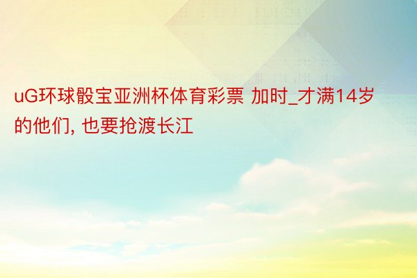uG环球骰宝亚洲杯体育彩票 加时_才满14岁的他们, 也要抢渡长江