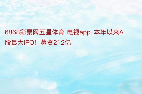 6868彩票网五星体育 电视app_本年以来A股最大IPO！募资212亿
