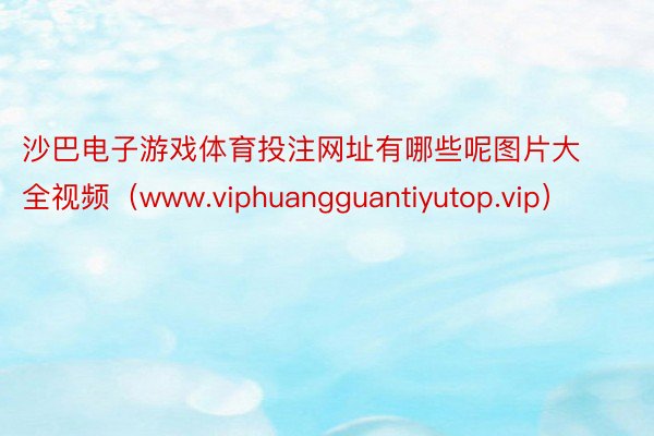 沙巴电子游戏体育投注网址有哪些呢图片大全视频（www.viphuangguantiyutop.vip）