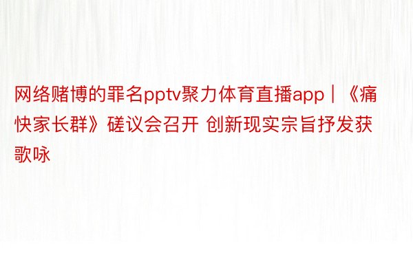 网络赌博的罪名pptv聚力体育直播app | 《痛快家长群》磋议会召开 创新现实宗旨抒发获歌咏