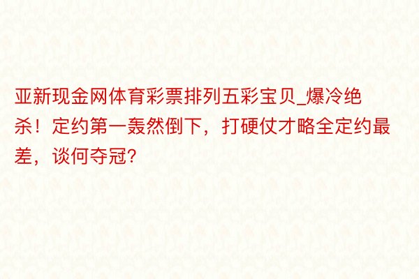 亚新现金网体育彩票排列五彩宝贝_爆冷绝杀！定约第一轰然倒下，打硬仗才略全定约最差，谈何夺冠？