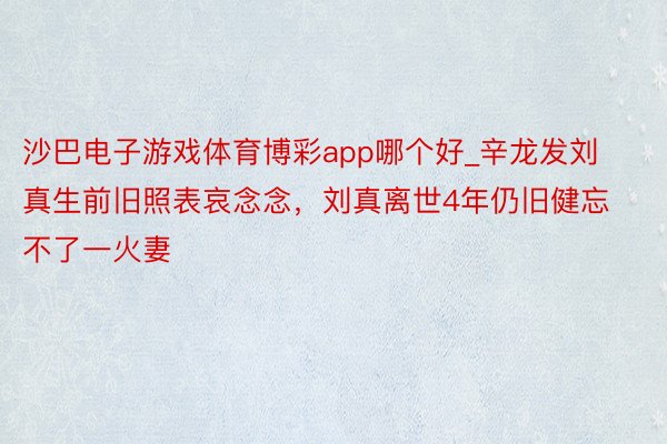 沙巴电子游戏体育博彩app哪个好_辛龙发刘真生前旧照表哀念念，刘真离世4年仍旧健忘不了一火妻