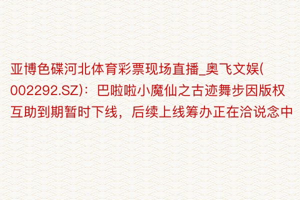 亚博色碟河北体育彩票现场直播_奥飞文娱(002292.SZ)：巴啦啦小魔仙之古迹舞步因版权互助到期暂时下线，后续上线筹办正在洽说念中