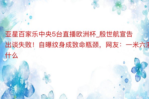 亚星百家乐中央5台直播欧洲杯_殷世航宣告出谈失败！自曝纹身成致命瓶颈，网友：一米六演什么
