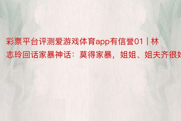 彩票平台评测爱游戏体育app有信誉01 | 林志玲回话家暴神话：莫得家暴，姐姐、姐夫齐很好