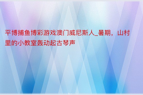 平博捕鱼博彩游戏澳门威尼斯人_暑期，山村里的小教室轰动起古琴声