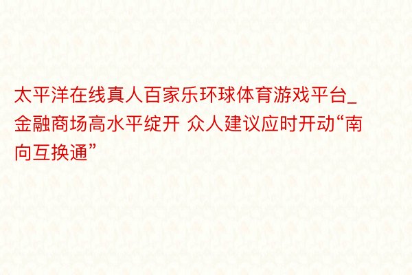 太平洋在线真人百家乐环球体育游戏平台_金融商场高水平绽开 众人建议应时开动“南向互换通”