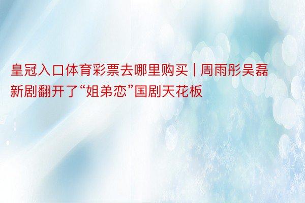 皇冠入口体育彩票去哪里购买 | 周雨彤吴磊新剧翻开了“姐弟恋”国剧天花板