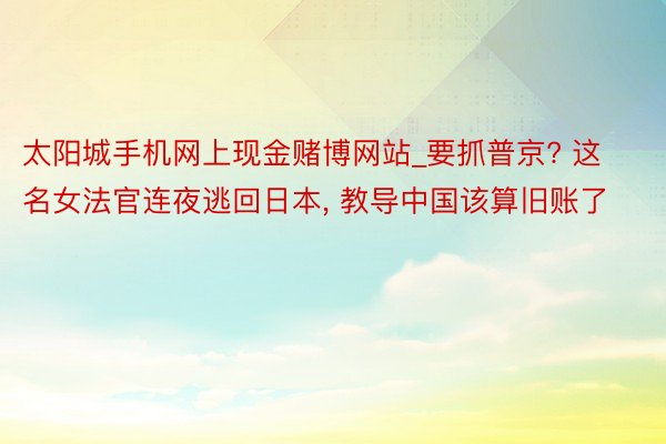 太阳城手机网上现金赌博网站_要抓普京? 这名女法官连夜逃回日本， 教导中国该算旧账了