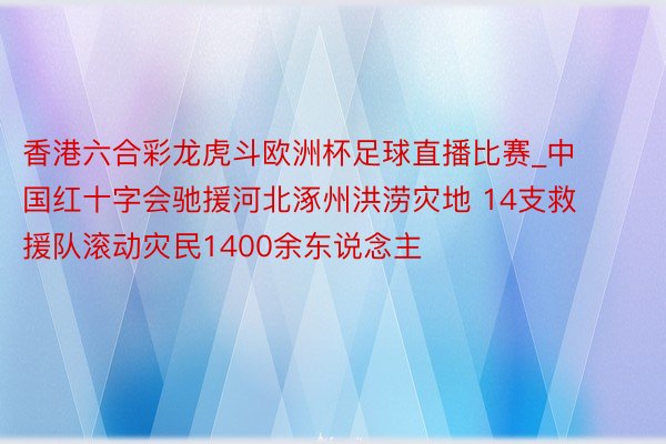 香港六合彩龙虎斗欧洲杯足球直播比赛_中国红十字会驰援河北涿州洪涝灾地 14支救援队滚动灾民1400余东说念主