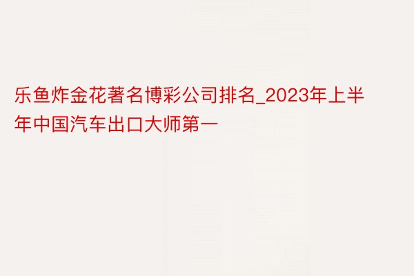 乐鱼炸金花著名博彩公司排名_2023年上半年中国汽车出口大师第一