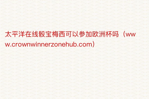 太平洋在线骰宝梅西可以参加欧洲杯吗（www.crownwinnerzonehub.com）