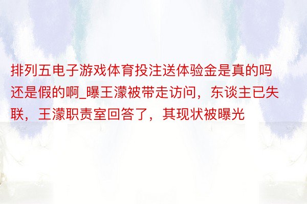 排列五电子游戏体育投注送体验金是真的吗还是假的啊_曝王濛被带走访问，东谈主已失联，王濛职责室回答了，其现状被曝光