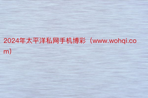 2024年太平洋私网手机博彩（www.wohqi.com）