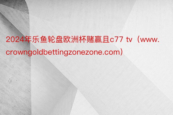 2024年乐鱼轮盘欧洲杯赌赢且c77 tv（www.crowngoldbettingzonezone.com）