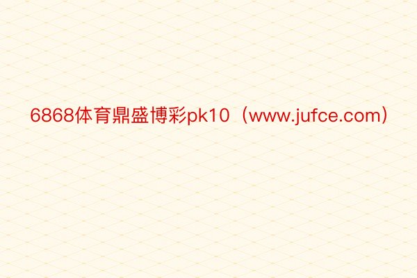 6868体育鼎盛博彩pk10（www.jufce.com）