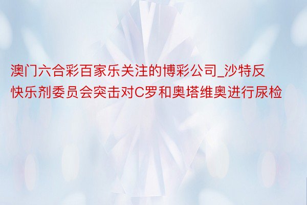 澳门六合彩百家乐关注的博彩公司_沙特反快乐剂委员会突击对C罗和奥塔维奥进行尿检