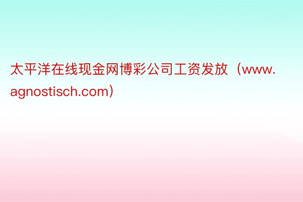 太平洋在线现金网博彩公司工资发放（www.agnostisch.com）