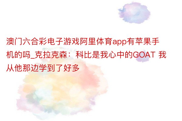澳门六合彩电子游戏阿里体育app有苹果手机的吗_克拉克森：科比是我心中的GOAT 我从他那边学到了好多