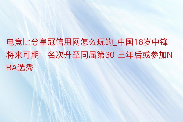 电竞比分皇冠信用网怎么玩的_中国16岁中锋将来可期：名次升至同届第30 三年后或参加NBA选秀