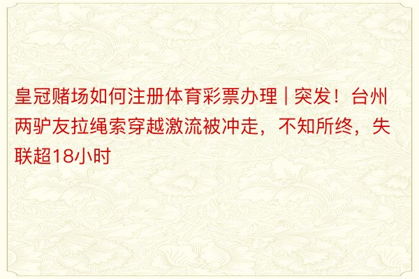 皇冠赌场如何注册体育彩票办理 | 突发！台州两驴友拉绳索穿越激流被冲走，不知所终，失联超18小时
