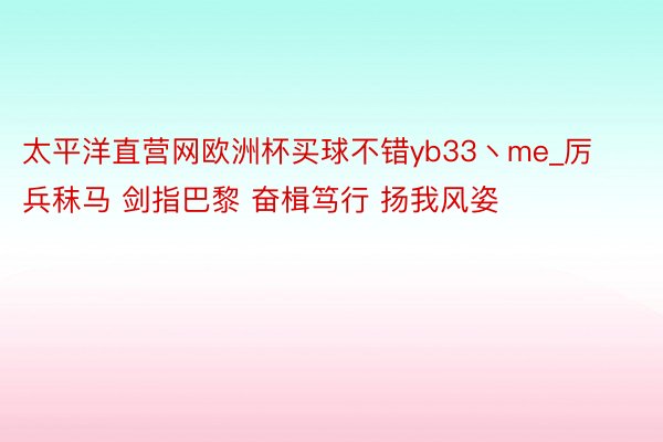 太平洋直营网欧洲杯买球不错yb33丶me_厉兵秣马 剑指巴黎 奋楫笃行 扬我风姿