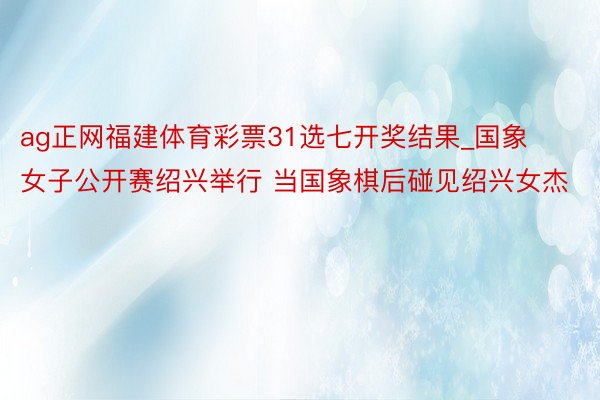 ag正网福建体育彩票31选七开奖结果_国象女子公开赛绍兴举行 当国象棋后碰见绍兴女杰